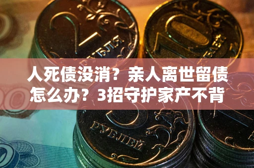 武汉人死债没消？亲人离世留债怎么办？3招守护家产不背锅