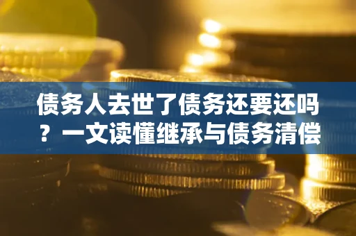 武汉债务人去世了债务还要还吗？一文读懂继承与债务清偿