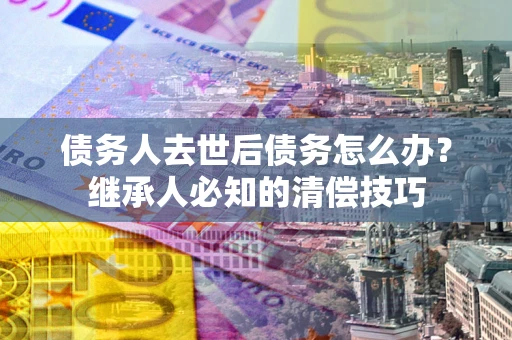 武汉债务人去世后债务怎么办？继承人必知的清偿技巧